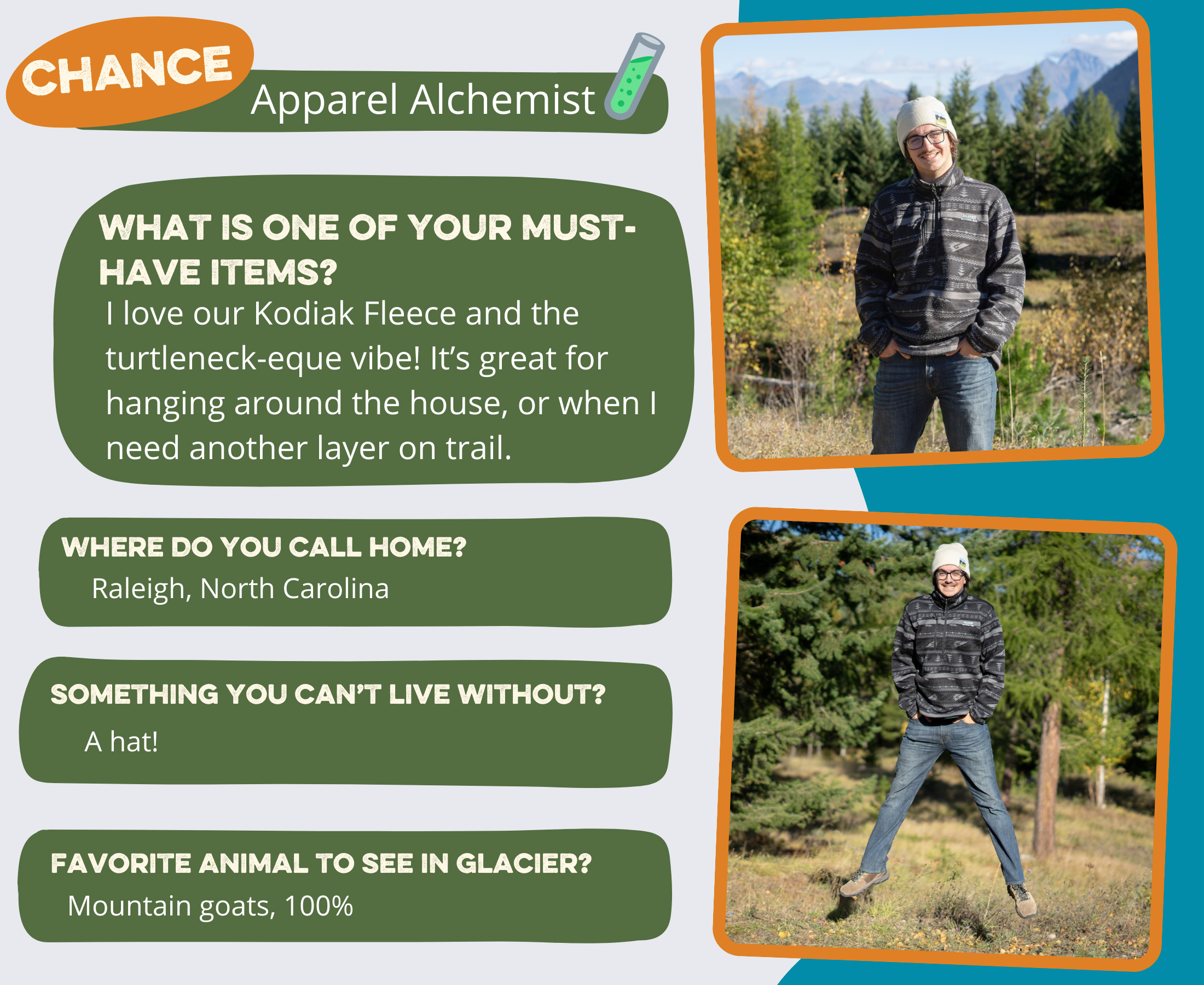 Chance - Apparel Alchemist Where do you call home? Raleigh, North Carolina What is one of your must-have items? I love our Kodiak Fleece and the turtleneck-eque vibe! It's great for hanging around the house, or when I need another layer on trail. Favorite animal to see in Glacier? Goats, 100% Something you can’t live without? A hat