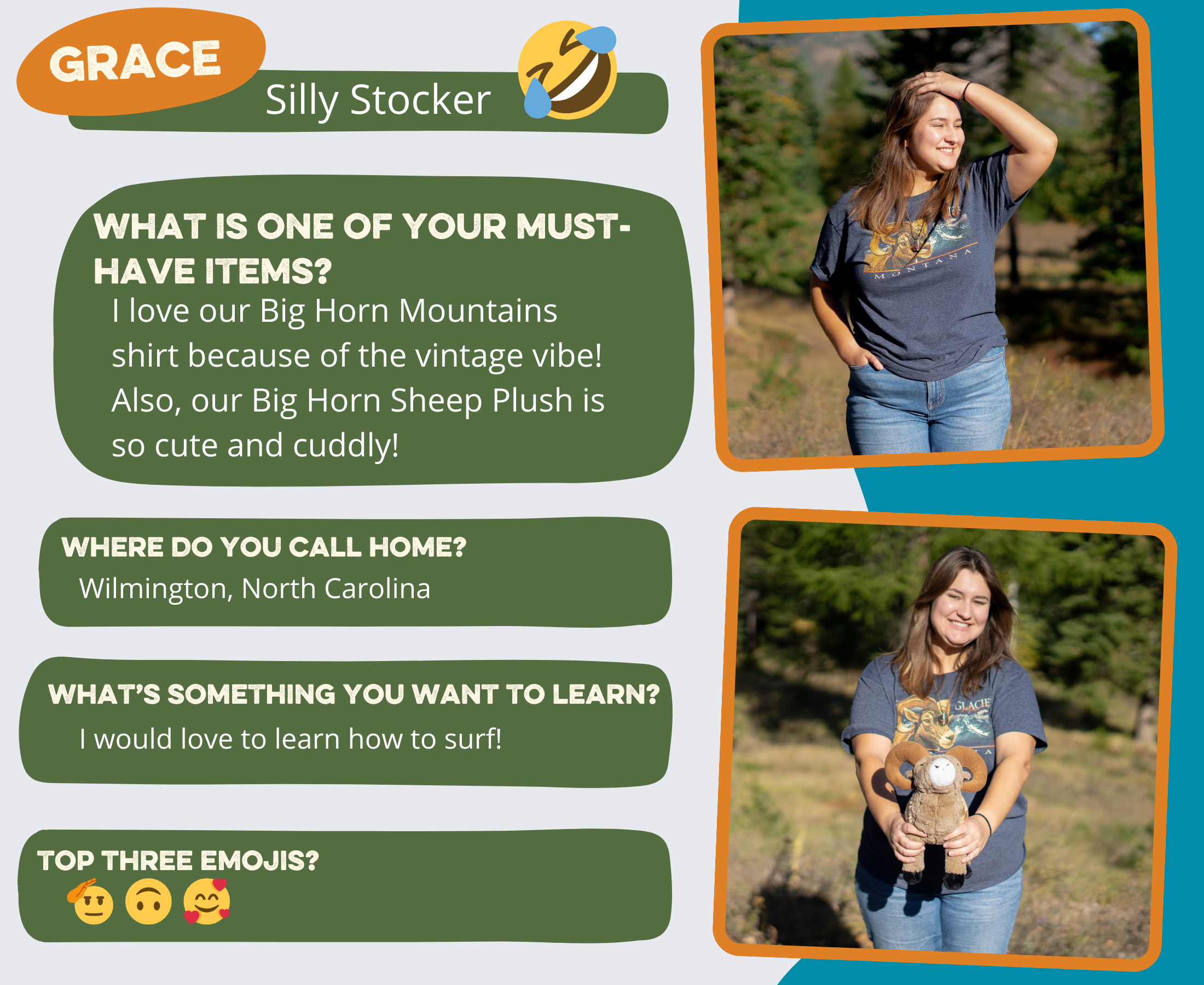 Grace - Silly Stocker<br />
What is one of your must-have items? I love our Big Horn Mountains shirt because of the vintage vibe! Also, our Big Horn Sheep Plush is so cute and cuddly!<br />
Where do you call home? Wilmington, North Carolina<br />
Top 3 emojis? 🫡🙃🥰<br />
What’s something you want to learn? I would love to learn how to surf!