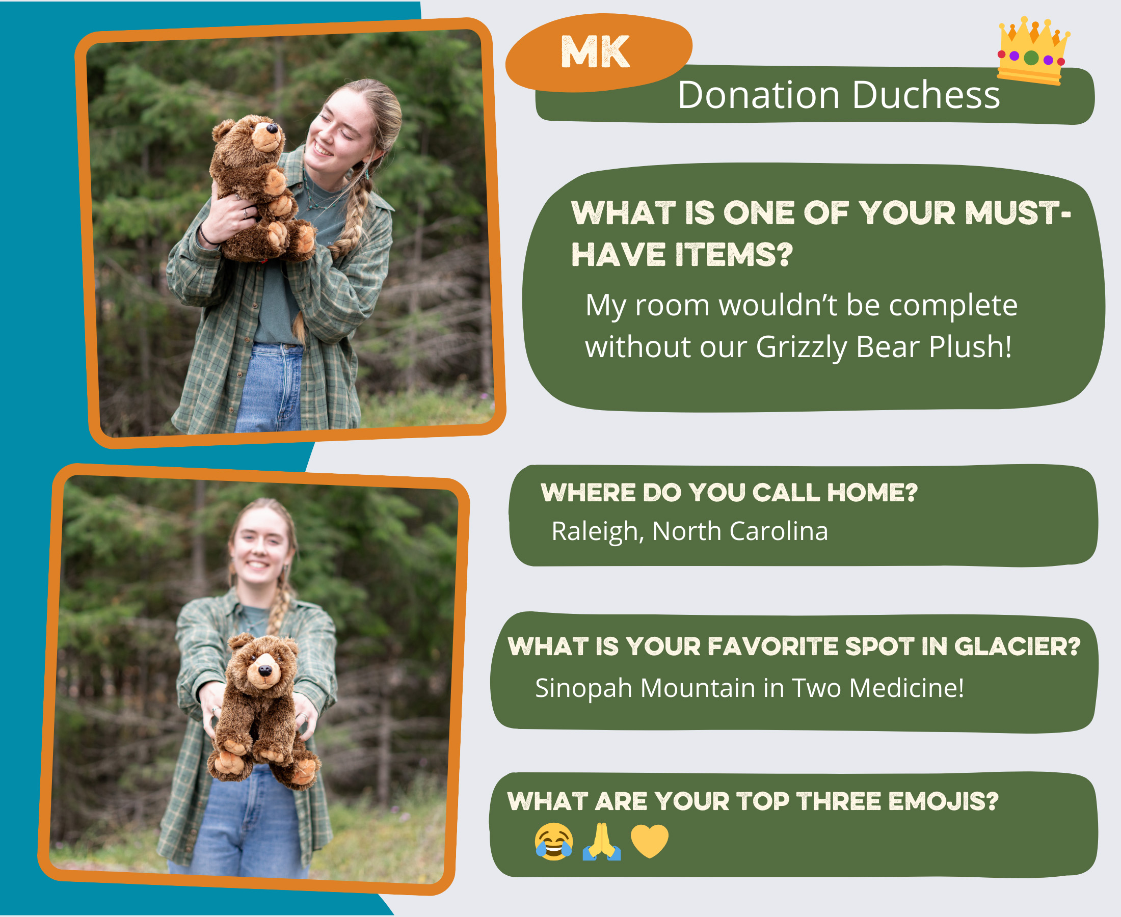 MK - Donation Duchess What is one of your must-have items? My room wouldn't be complete without our Grizzly Bear Plush! Where do you call home? Raleigh, North Carolina Top 3 emojis? 😂🙏💛 Favorite spot in Glacier? Sinopah Mountain in Two Medicine!