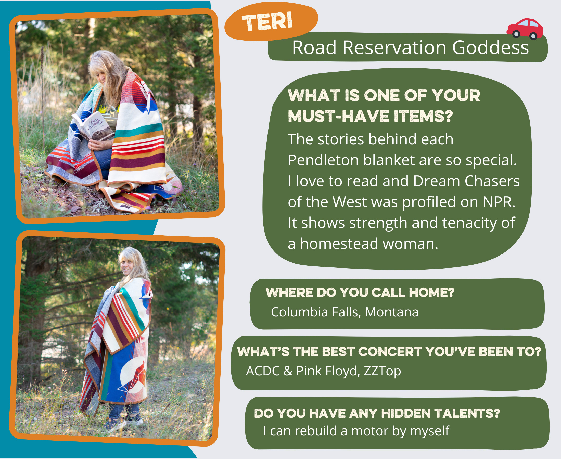 Teri - Road Reservation Goddess What is one of your must-have items? The stories behind each Pendleton blanket are so special. I love to read and Dream Chasers of the West was profiled on NPR. It shows strength and tenacity of a homestead woman. Where do you call home? Columbia Falls, Montana Most random or unusual talent? I can rebuild a motor by myself Best concert you’ve been to? ACDC & Pink Floyd, ZZ Top